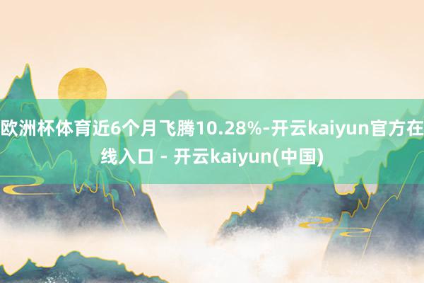 欧洲杯体育近6个月飞腾10.28%-开云kaiyun官方在线入口 - 开云kaiyun(中国)