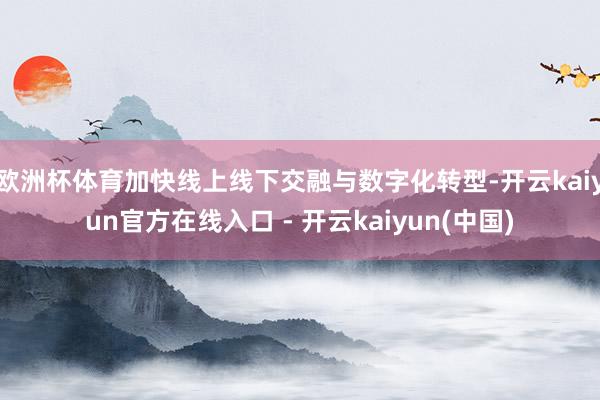 欧洲杯体育加快线上线下交融与数字化转型-开云kaiyun官方在线入口 - 开云kaiyun(中国)