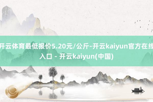 开云体育最低报价5.20元/公斤-开云kaiyun官方在线入口 - 开云kaiyun(中国)