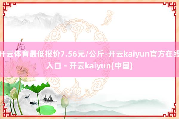 开云体育最低报价7.56元/公斤-开云kaiyun官方在线入口 - 开云kaiyun(中国)