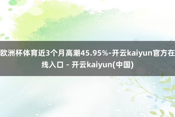 欧洲杯体育近3个月高潮45.95%-开云kaiyun官方在线入口 - 开云kaiyun(中国)