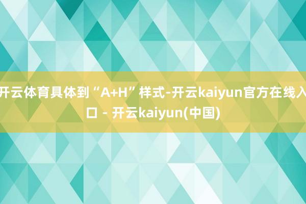 开云体育具体到“A+H”样式-开云kaiyun官方在线入口 - 开云kaiyun(中国)