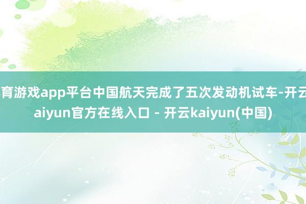 体育游戏app平台中国航天完成了五次发动机试车-开云kaiyun官方在线入口 - 开云kaiyun(中国)