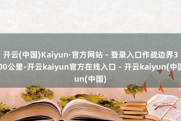 开云(中国)Kaiyun·官方网站 - 登录入口作战边界3000公里-开云kaiyun官方在线入口 - 开云kaiyun(中国)