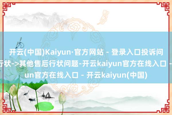 开云(中国)Kaiyun·官方网站 - 登录入口投诉问题:可能存在售后行状->其他售后行状问题-开云kaiyun官方在线入口 - 开云kaiyun(中国)