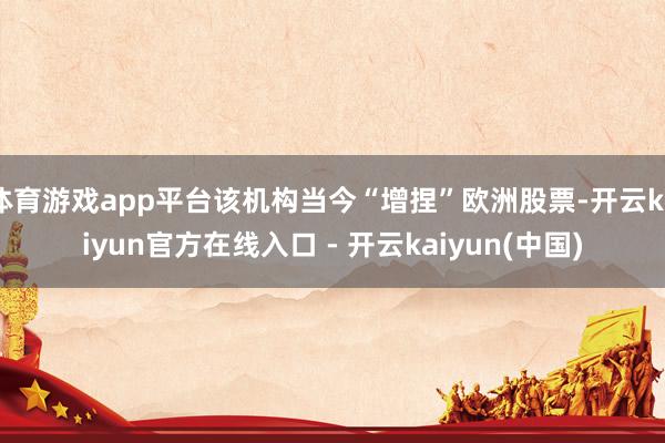 体育游戏app平台该机构当今“增捏”欧洲股票-开云kaiyun官方在线入口 - 开云kaiyun(中国)