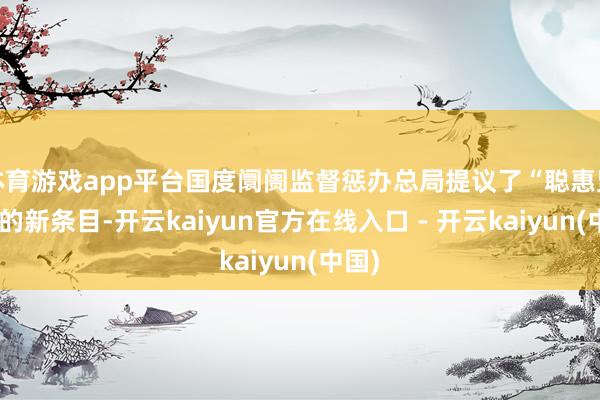 体育游戏app平台国度阛阓监督惩办总局提议了“聪惠监管”的新条目-开云kaiyun官方在线入口 - 开云kaiyun(中国)