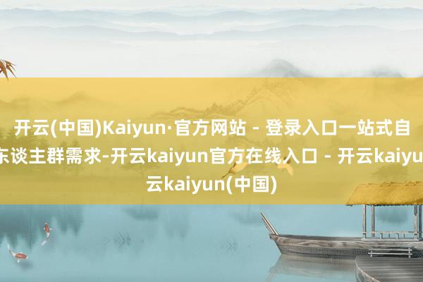 开云(中国)Kaiyun·官方网站 - 登录入口一站式自恃多元东谈主群需求-开云kaiyun官方在线入口 - 开云kaiyun(中国)