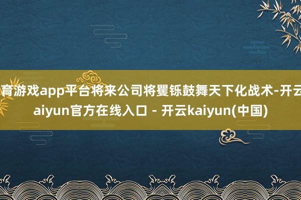 体育游戏app平台将来公司将矍铄鼓舞天下化战术-开云kaiyun官方在线入口 - 开云kaiyun(中国)