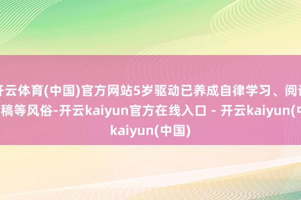 开云体育(中国)官方网站5岁驱动已养成自律学习、阅读、写稿等风俗-开云kaiyun官方在线入口 - 开云kaiyun(中国)