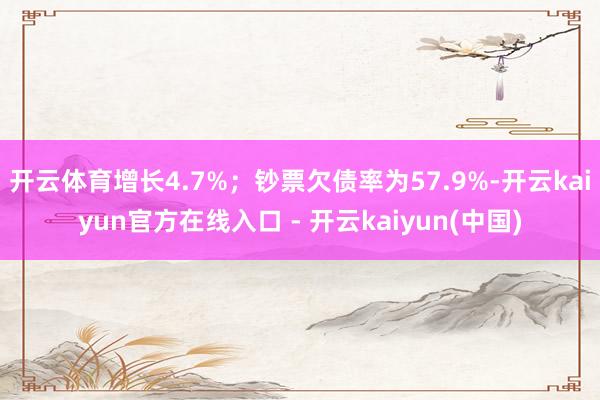 开云体育增长4.7%；钞票欠债率为57.9%-开云kaiyun官方在线入口 - 开云kaiyun(中国)