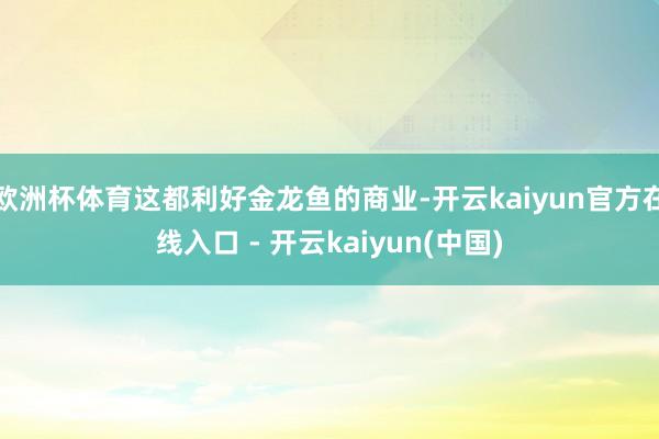 欧洲杯体育这都利好金龙鱼的商业-开云kaiyun官方在线入口 - 开云kaiyun(中国)