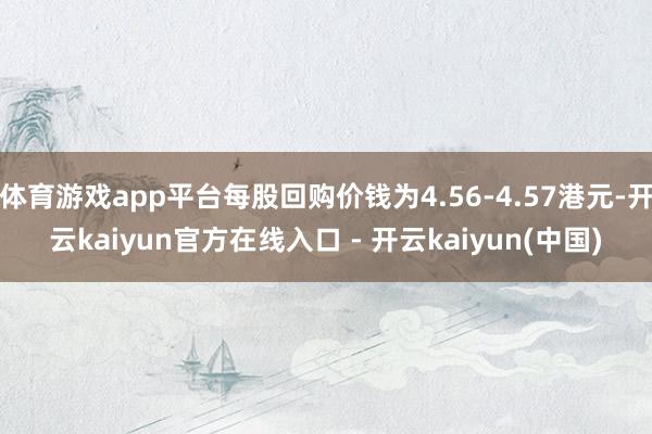体育游戏app平台每股回购价钱为4.56-4.57港元-开云kaiyun官方在线入口 - 开云kaiyun(中国)