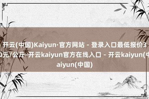 开云(中国)Kaiyun·官方网站 - 登录入口最低报价33.00元/公斤-开云kaiyun官方在线入口 - 开云kaiyun(中国)