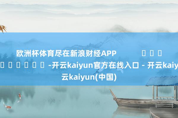 欧洲杯体育尽在新浪财经APP -开云kaiyun官方在线入口 - 开云kaiyun(中国)