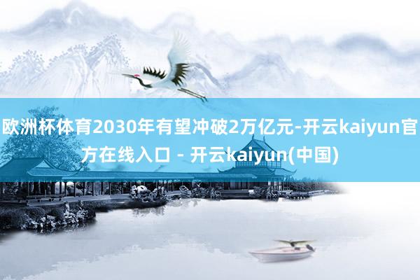欧洲杯体育2030年有望冲破2万亿元-开云kaiyun官方在线入口 - 开云kaiyun(中国)